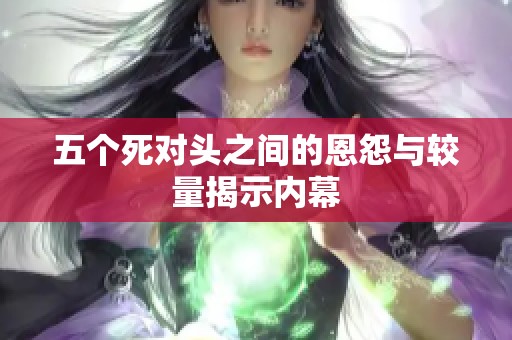 五个死对头之间的恩怨与较量揭示内幕