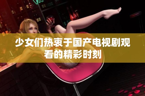 少女们热衷于国产电视剧观看的精彩时刻