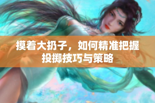 摸着大扔子，如何精准把握投掷技巧与策略
