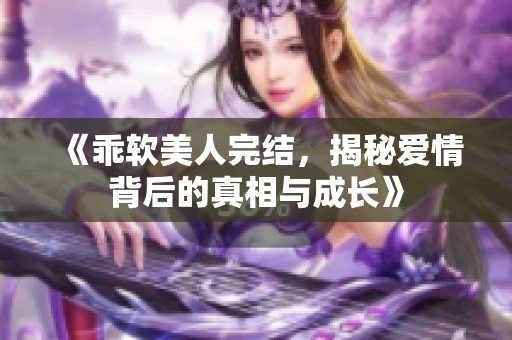 《乖软美人完结，揭秘爱情背后的真相与成长》