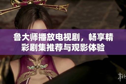 鲁大师播放电视剧，畅享精彩剧集推荐与观影体验
