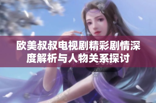 欧美叔叔电视剧精彩剧情深度解析与人物关系探讨