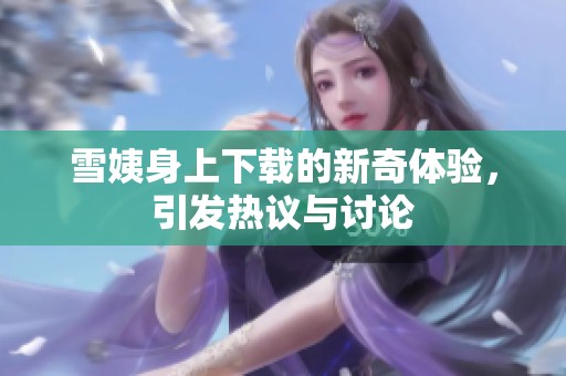雪姨身上下载的新奇体验，引发热议与讨论