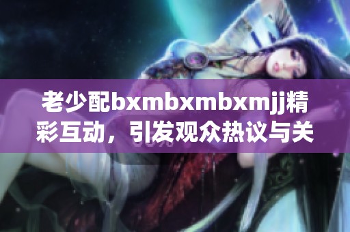 老少配bxmbxmbxmjj精彩互动，引发观众热议与关注