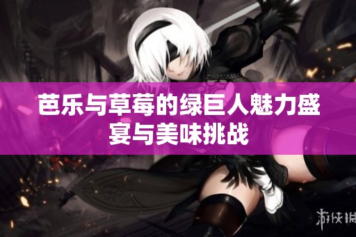 芭乐与草莓的绿巨人魅力盛宴与美味挑战