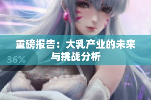 重磅报告：大乳产业的未来与挑战分析