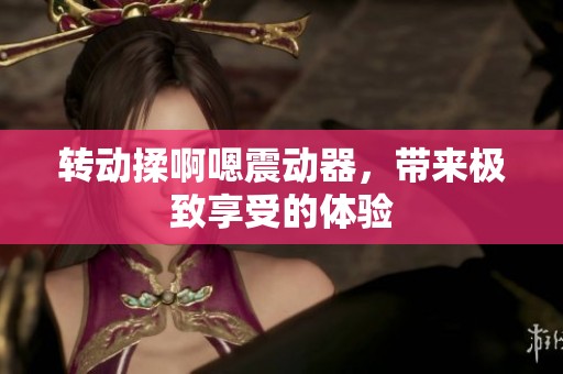 转动揉啊嗯震动器，带来极致享受的体验