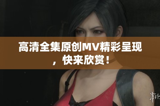 高清全集原创MV精彩呈现，快来欣赏！