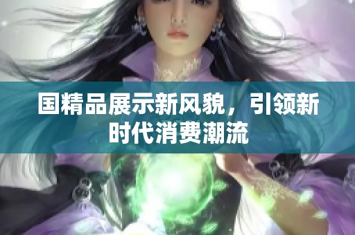 国精品展示新风貌，引领新时代消费潮流