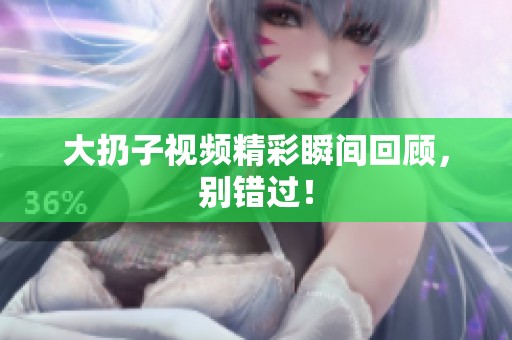 大扔子视频精彩瞬间回顾，别错过！