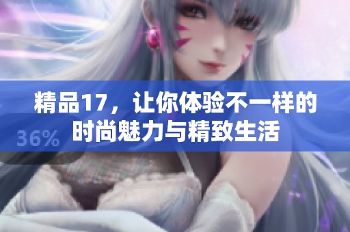 精品17,让你体验不一样的时尚魅力与精致生活 精品17,让你体验不一样的时尚魅力与精致生活