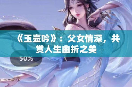 《玉壶吟》：父女情深，共赏人生曲折之美