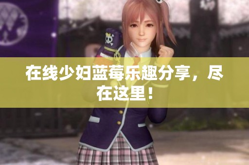 在线少妇蓝莓乐趣分享，尽在这里！