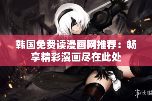 韩国免费读漫画网推荐:畅享精彩漫画尽在此处 韩国免费读漫画网推荐:畅享精彩漫画尽在此处