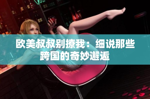 欧美叔叔别撩我：细说那些跨国的奇妙邂逅