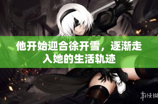 他开始迎合徐开雪，逐渐走入她的生活轨迹