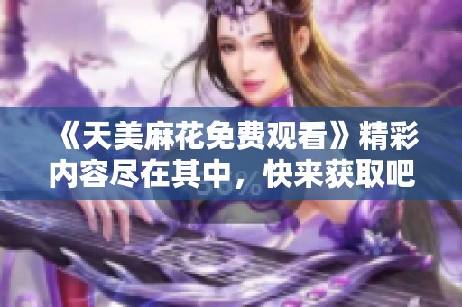《天美麻花免费观看》精彩内容尽在其中,快来获取吧! 《天美麻花免费观看》精彩内容尽在其中,快来获取吧!