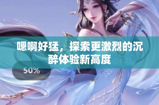 嗯啊好猛，探索更激烈的沉醉体验新高度