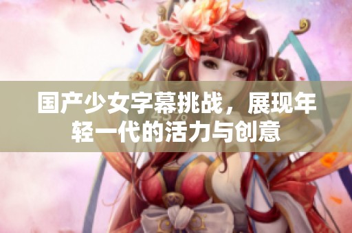 国产少女字幕挑战，展现年轻一代的活力与创意