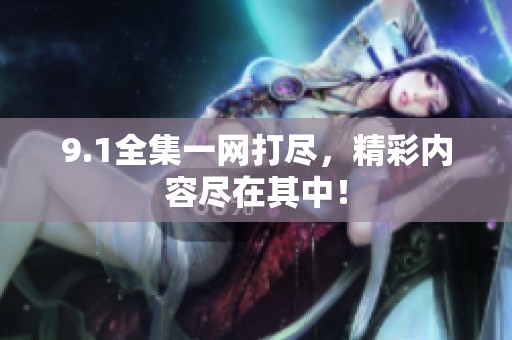 9.1全集一网打尽，精彩内容尽在其中！