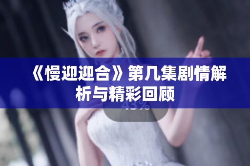 《慢迎迎合》第几集剧情解析与精彩回顾