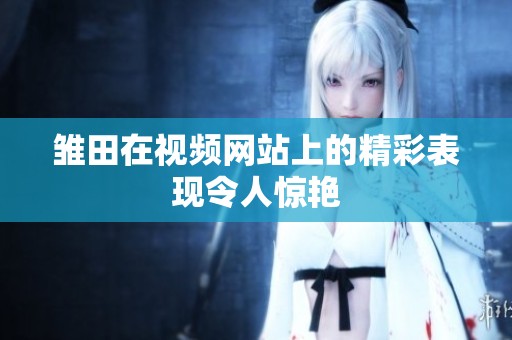 雏田在视频网站上的精彩表现令人惊艳