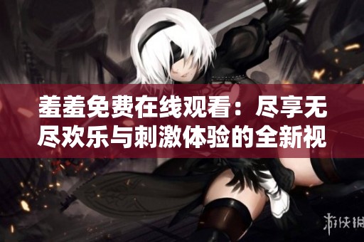 羞羞免费在线观看：尽享无尽欢乐与刺激体验的全新视界