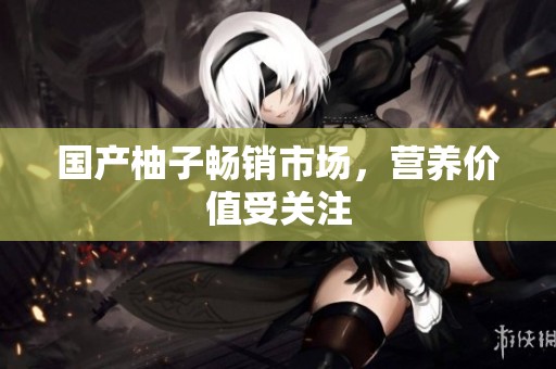 国产柚子畅销市场，营养价值受关注