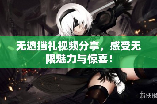 无遮挡礼视频分享，感受无限魅力与惊喜！