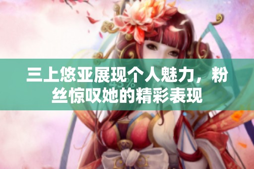 三上悠亚展现个人魅力，粉丝惊叹她的精彩表现