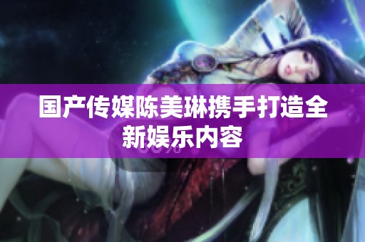 国产传媒陈美琳携手打造全新娱乐内容