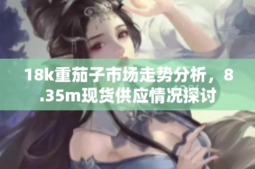 18k重茄子市场走势分析，8.35m现货供应情况探讨