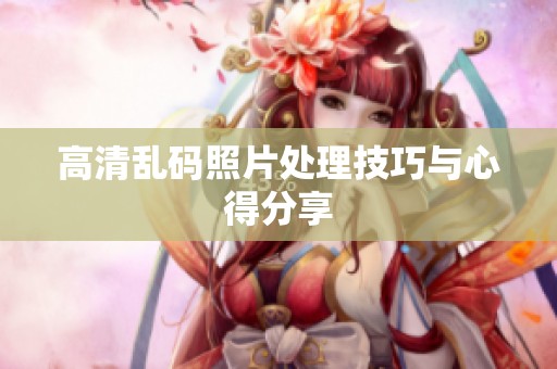 高清乱码照片处理技巧与心得分享