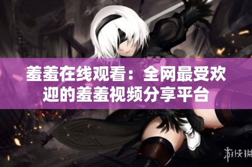 羞羞在线观看：全网最受欢迎的羞羞视频分享平台