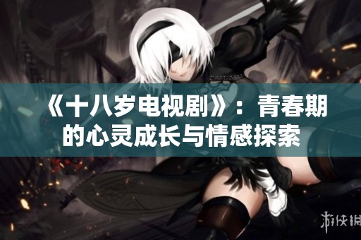 《十八岁电视剧》：青春期的心灵成长与情感探索