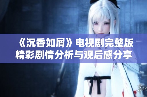 《沉香如屑》电视剧完整版精彩剧情分析与观后感分享