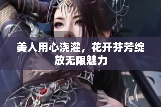 美人用心浇灌，花开芬芳绽放无限魅力