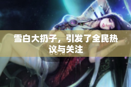 雪白大扔子，引发了全民热议与关注