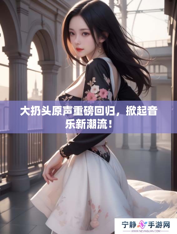 大扔头原声重磅回归，掀起音乐新潮流！