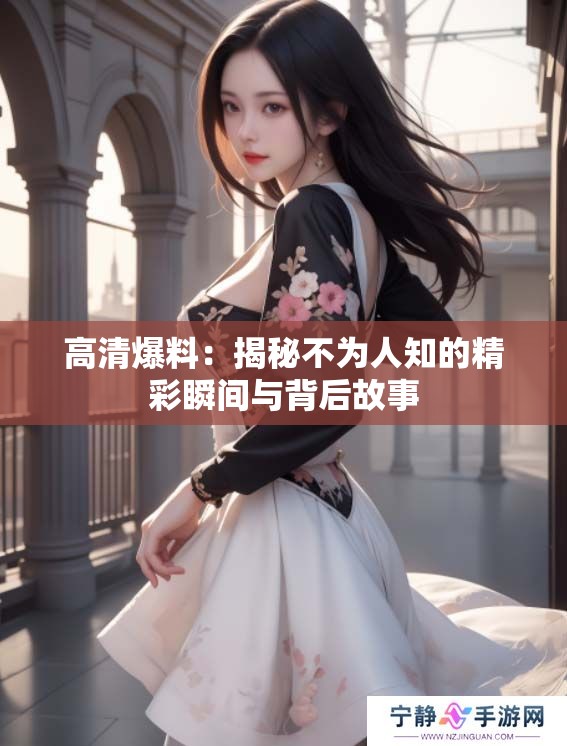 高清爆料：揭秘不为人知的精彩瞬间与背后故事