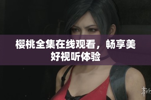 樱桃全集在线观看，畅享美好视听体验