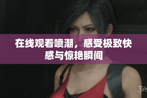 在线观看喷潮，感受极致快感与惊艳瞬间
