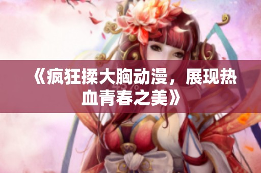 《疯狂揉大胸动漫，展现热血青春之美》