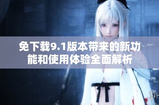 免下载9.1版本带来的新功能和使用体验全面解析