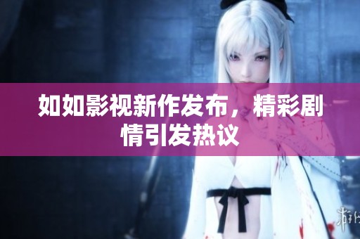 如如影视新作发布，精彩剧情引发热议