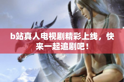 b站真人电视剧精彩上线，快来一起追剧吧！