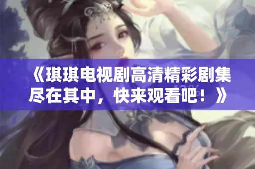《琪琪电视剧高清精彩剧集尽在其中，快来观看吧！》