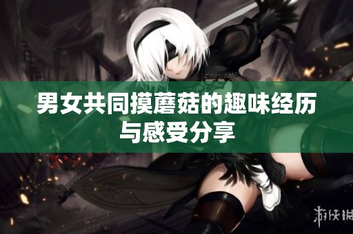 男女共同摸蘑菇的趣味经历与感受分享