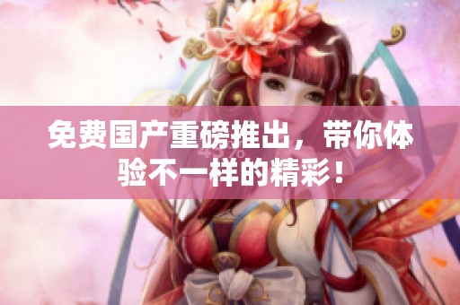 免费国产重磅推出,带你体验不一样的精彩! 免费国产重磅推出,带你体验不一样的精彩!