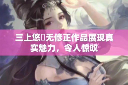 三上悠亜无修正作品展现真实魅力，令人惊叹